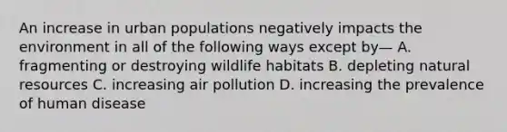 An increase in urban populations negatively impacts the environment in all of the following ways except by— A. fragmenting or destroying wildlife habitats B. depleting <a href='https://www.questionai.com/knowledge/k6l1d2KrZr-natural-resources' class='anchor-knowledge'>natural resources</a> C. increasing air pollution D. increasing the prevalence of human disease