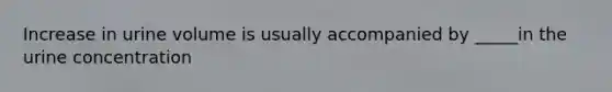 Increase in urine volume is usually accompanied by _____in the urine concentration