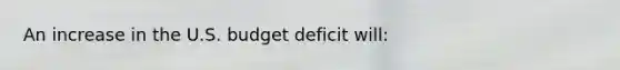 An increase in the U.S. budget deficit will: