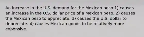 An increase in the U.S. demand for the Mexican peso 1) causes an increase in the U.S. dollar price of a Mexican peso. 2) causes the Mexican peso to appreciate. 3) causes the U.S. dollar to depreciate. 4) causes Mexican goods to be relatively more expensive.