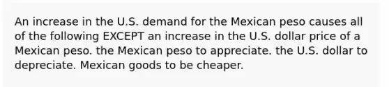 An increase in the U.S. demand for the Mexican peso causes all of the following EXCEPT an increase in the U.S. dollar price of a Mexican peso. the Mexican peso to appreciate. the U.S. dollar to depreciate. Mexican goods to be cheaper.