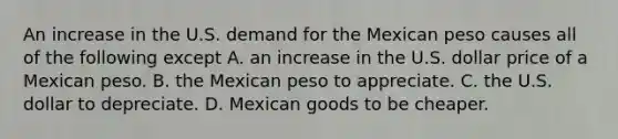 An increase in the U.S. demand for the Mexican peso causes all of the following except A. an increase in the U.S. dollar price of a Mexican peso. B. the Mexican peso to appreciate. C. the U.S. dollar to depreciate. D. Mexican goods to be cheaper.