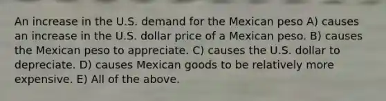 An increase in the U.S. demand for the Mexican peso A) causes an increase in the U.S. dollar price of a Mexican peso. B) causes the Mexican peso to appreciate. C) causes the U.S. dollar to depreciate. D) causes Mexican goods to be relatively more expensive. E) All of the above.