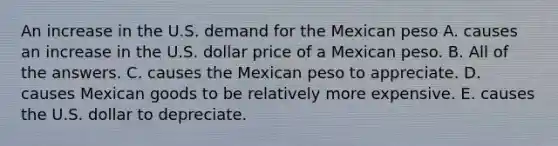 An increase in the U.S. demand for the Mexican peso A. causes an increase in the U.S. dollar price of a Mexican peso. B. All of the answers. C. causes the Mexican peso to appreciate. D. causes Mexican goods to be relatively more expensive. E. causes the U.S. dollar to depreciate.