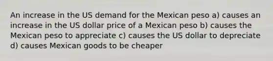 An increase in the US demand for the Mexican peso a) causes an increase in the US dollar price of a Mexican peso b) causes the Mexican peso to appreciate c) causes the US dollar to depreciate d) causes Mexican goods to be cheaper