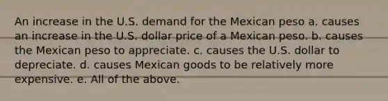 An increase in the U.S. demand for the Mexican peso a. causes an increase in the U.S. dollar price of a Mexican peso. b. causes the Mexican peso to appreciate. c. causes the U.S. dollar to depreciate. d. causes Mexican goods to be relatively more expensive. e. All of the above.