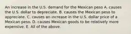 An increase in the U.S. demand for the Mexican peso A. causes the U.S. dollar to depreciate. B. causes the Mexican peso to appreciate. C. causes an increase in the U.S. dollar price of a Mexican peso. D. causes Mexican goods to be relatively more expensive. E. All of the above.