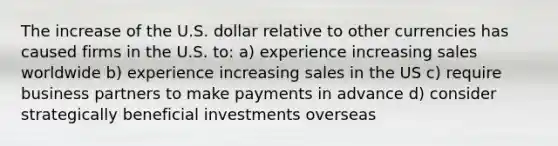 The increase of the U.S. dollar relative to other currencies has caused firms in the U.S. to: a) experience increasing sales worldwide b) experience increasing sales in the US c) require business partners to make payments in advance d) consider strategically beneficial investments overseas