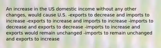 An increase in the US domestic income without any other changes, would cause U.S. -exports to decrease and imports to increase -exports to increase and imports to increase -imports to decrease and exports to decrease -imports to increase and exports would remain unchanged -imports to remain unchanged and exports to increase