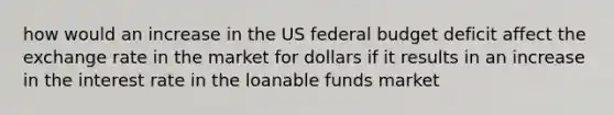 how would an increase in the US federal budget deficit affect the exchange rate in the market for dollars if it results in an increase in the interest rate in the loanable funds market