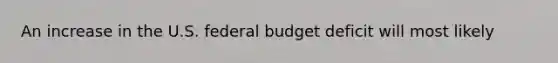 An increase in the U.S. federal budget deficit will most likely