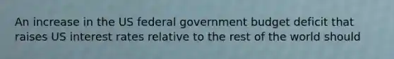 An increase in the US federal government budget deficit that raises US interest rates relative to the rest of the world should