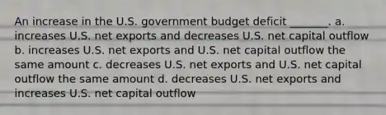 An increase in the U.S. government budget deficit _______. a. increases U.S. net exports and decreases U.S. net capital outflow b. increases U.S. net exports and U.S. net capital outflow the same amount c. decreases U.S. net exports and U.S. net capital outflow the same amount d. decreases U.S. net exports and increases U.S. net capital outflow