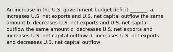 An increase in the U.S. government budget deficit _______. a. increases U.S. net exports and U.S. net capital outflow the same amount b. decreases U.S. net exports and U.S. net capital outflow the same amount c. decreases U.S. net exports and increases U.S. net capital outflow d. increases U.S. net exports and decreases U.S. net capital outflow