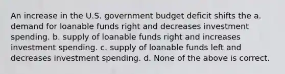 An increase in the U.S. government budget deficit shifts the a. demand for loanable funds right and decreases investment spending. b. supply of loanable funds right and increases investment spending. c. supply of loanable funds left and decreases investment spending. d. None of the above is correct.