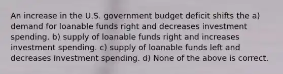 An increase in the U.S. government budget deficit shifts the a) demand for loanable funds right and decreases investment spending. b) supply of loanable funds right and increases investment spending. c) supply of loanable funds left and decreases investment spending. d) None of the above is correct.