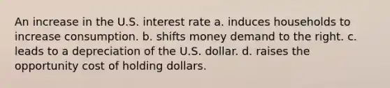 An increase in the U.S. interest rate a. induces households to increase consumption. b. shifts money demand to the right. c. leads to a depreciation of the U.S. dollar. d. raises the opportunity cost of holding dollars.