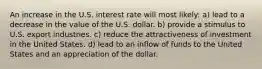 An increase in the U.S. interest rate will most likely: a) lead to a decrease in the value of the U.S. dollar. b) provide a stimulus to U.S. export industries. c) reduce the attractiveness of investment in the United States. d) lead to an inflow of funds to the United States and an appreciation of the dollar.