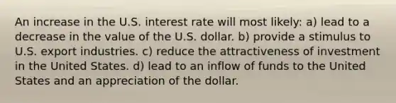 An increase in the U.S. interest rate will most likely: a) lead to a decrease in the value of the U.S. dollar. b) provide a stimulus to U.S. export industries. c) reduce the attractiveness of investment in the United States. d) lead to an inflow of funds to the United States and an appreciation of the dollar.