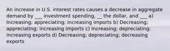 An increase in U.S. interest rates causes a decrease in aggregate demand by ___ investment spending, __ the dollar, and ___ a) Increasing; appreciating; increasing imports b) Decreasing; appreciating; increasing imports c) Increasing; depreciating; increasing exports d) Decreasing; depreciating; decreasing exports