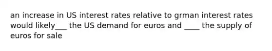 an increase in US interest rates relative to grman interest rates would likely___ the US demand for euros and ____ the supply of euros for sale