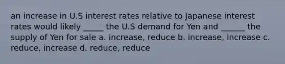 an increase in U.S interest rates relative to Japanese interest rates would likely _____ the U.S demand for Yen and ______ the supply of Yen for sale a. increase, reduce b. increase, increase c. reduce, increase d. reduce, reduce