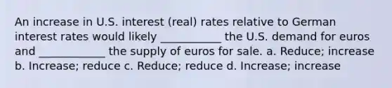 An increase in U.S. interest (real) rates relative to German interest rates would likely ___________ the U.S. demand for euros and ____________ the supply of euros for sale. a. Reduce; increase b. Increase; reduce c. Reduce; reduce d. Increase; increase