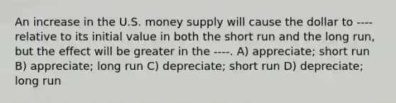 An increase in the U.S. money supply will cause the dollar to ---- relative to its initial value in both the short run and the long run, but the effect will be greater in the ----. A) appreciate; short run B) appreciate; long run C) depreciate; short run D) depreciate; long run