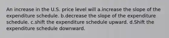 An increase in the U.S. price level will a.increase the slope of the expenditure schedule. b.decrease the slope of the expenditure schedule. c.shift the expenditure schedule upward. d.Shift the expenditure schedule downward.