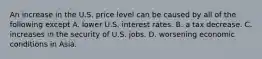 An increase in the U.S. price level can be caused by all of the following except A. lower U.S. interest rates. B. a tax decrease. C. increases in the security of U.S. jobs. D. worsening economic conditions in Asia.