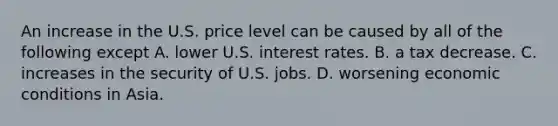 An increase in the U.S. price level can be caused by all of the following except A. lower U.S. interest rates. B. a tax decrease. C. increases in the security of U.S. jobs. D. worsening economic conditions in Asia.