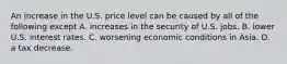 An increase in the U.S. price level can be caused by all of the following except A. increases in the security of U.S. jobs. B. lower U.S. interest rates. C. worsening economic conditions in Asia. D. a tax decrease.