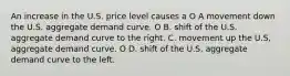 An increase in the U.S. price level causes a O A movement down the U.S. aggregate demand curve. O B. shift of the U.S. aggregate demand curve to the right. C. movement up the U.S, aggregate demand curve. O D. shift of the U.S. aggregate demand curve to the left.