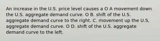 An increase in the U.S. price level causes a O A movement down the U.S. aggregate demand curve. O B. shift of the U.S. aggregate demand curve to the right. C. movement up the U.S, aggregate demand curve. O D. shift of the U.S. aggregate demand curve to the left.