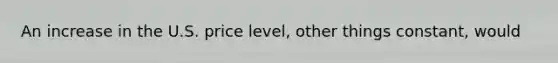 An increase in the U.S. price level, other things constant, would