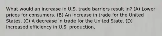 What would an increase in U.S. trade barriers result in? (A) Lower prices for consumers. (B) An increase in trade for the United States. (C) A decrease in trade for the United State. (D) Increased efficiency in U.S. production.