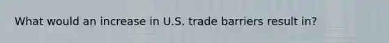 What would an increase in U.S. trade barriers result in?