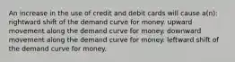 An increase in the use of credit and debit cards will cause a(n): rightward shift of the demand curve for money. upward movement along the demand curve for money. downward movement along the demand curve for money. leftward shift of the demand curve for money.