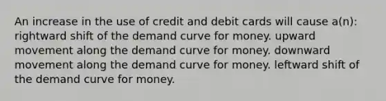 An increase in the use of credit and debit cards will cause a(n): rightward shift of the demand curve for money. upward movement along the demand curve for money. downward movement along the demand curve for money. leftward shift of the demand curve for money.