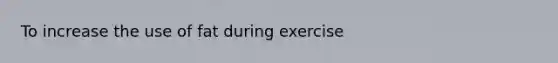 To increase the use of fat during exercise