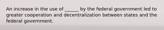 An increase in the use of ______ by the federal government led to greater cooperation and decentralization between states and the federal government.