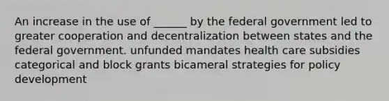 An increase in the use of ______ by the federal government led to greater cooperation and decentralization between states and the federal government. unfunded mandates health care subsidies categorical and block grants bicameral strategies for policy development