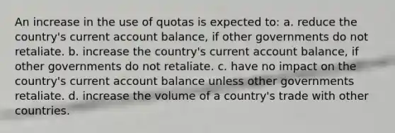 An increase in the use of quotas is expected to: a. reduce the country's current account balance, if other governments do not retaliate. b. increase the country's current account balance, if other governments do not retaliate. c. have no impact on the country's current account balance unless other governments retaliate. d. increase the volume of a country's trade with other countries.