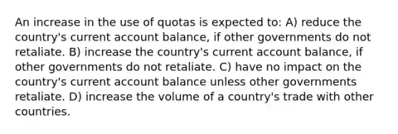 An increase in the use of quotas is expected to: A) reduce the country's current account balance, if other governments do not retaliate. B) increase the country's current account balance, if other governments do not retaliate. C) have no impact on the country's current account balance unless other governments retaliate. D) increase the volume of a country's trade with other countries.