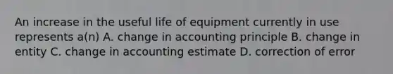 An increase in the useful life of equipment currently in use represents a(n) A. change in accounting principle B. change in entity C. change in accounting estimate D. correction of error