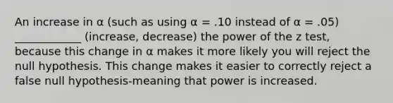 An increase in α (such as using α = .10 instead of α = .05) ____________ (increase, decrease) the power of the z test, because this change in α makes it more likely you will reject the null hypothesis. This change makes it easier to correctly reject a false null hypothesis-meaning that power is increased.