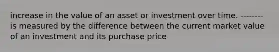 increase in the value of an asset or investment over time. -------- is measured by the difference between the current market value of an investment and its purchase price