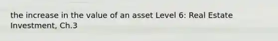 the increase in the value of an asset Level 6: Real Estate Investment, Ch.3