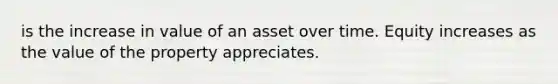 is the increase in value of an asset over time. Equity increases as the value of the property appreciates.