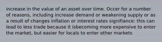 increase in the value of an asset over time. Occer for a number of reasons, including increase demand or weakening supply or as a result of changes inflation or interest rates signifiance: this can lead to less trade because it isbecoming more expensive to enter the market, but easier for locals to enter other markets